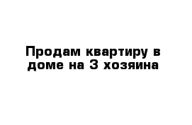 Продам квартиру в доме на 3 хозяина